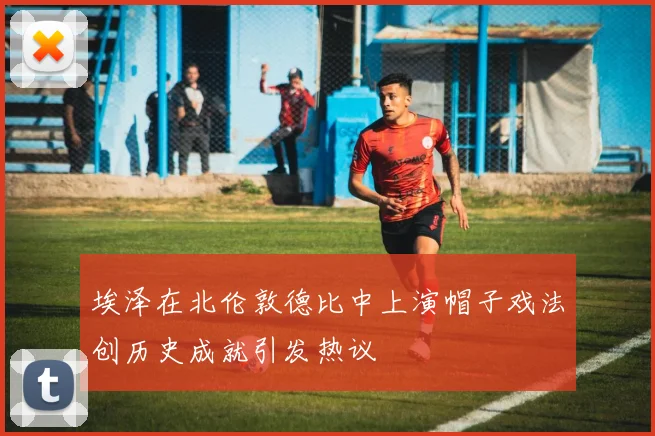 埃泽在北伦敦德比中上演帽子戏法创历史成就引发热议