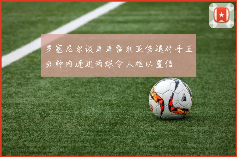 罗塞尼尔谈库库雷利亚伤退对手五分钟内连进两球令人难以置信
