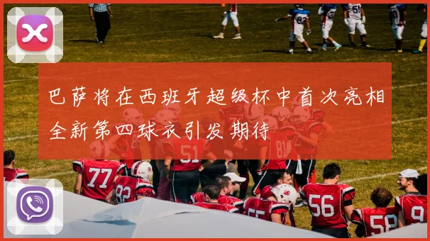 巴萨将在西班牙超级杯中首次亮相全新第四球衣引发期待