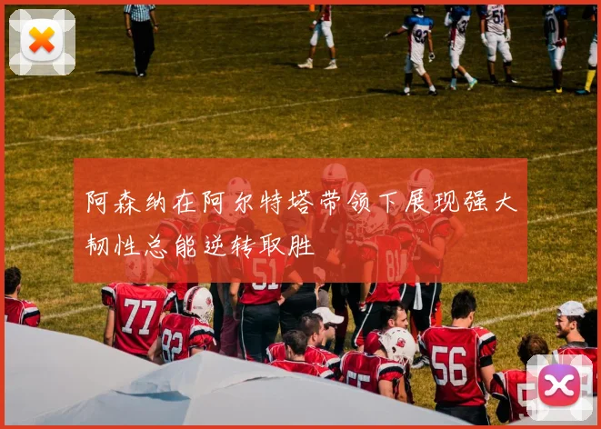阿森纳在阿尔特塔带领下展现强大韧性总能逆转取胜