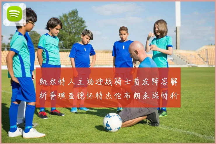 凯尔特人主场迎战骑士首发阵容解析普理查德怀特杰伦布朗米诺特科塔齐聚一堂