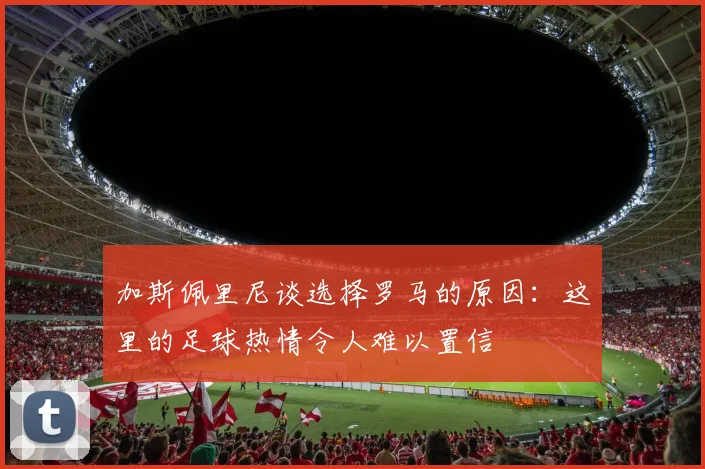 加斯佩里尼谈选择罗马的原因：这里的足球热情令人难以置信