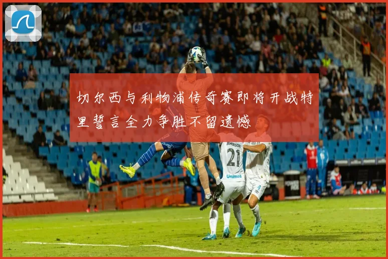 切尔西与利物浦传奇赛即将开战特里誓言全力争胜不留遗憾