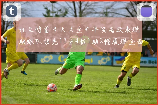杜兰特首节火力全开半场高效表现助球队领先17分4板1助2帽展现全面能力