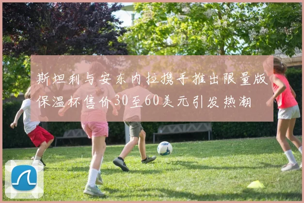斯坦利与安东内拉携手推出限量版保温杯售价30至60美元引发热潮