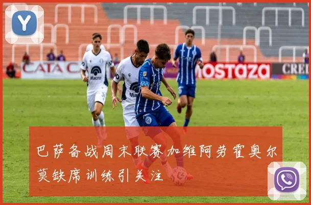 巴萨备战周末联赛加维阿劳霍奥尔莫缺席训练引关注