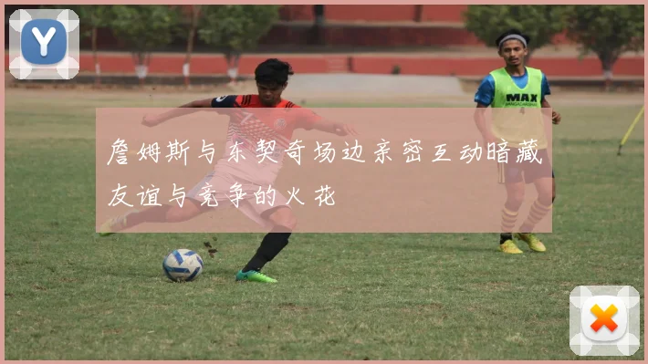 詹姆斯与东契奇场边亲密互动暗藏友谊与竞争的火花