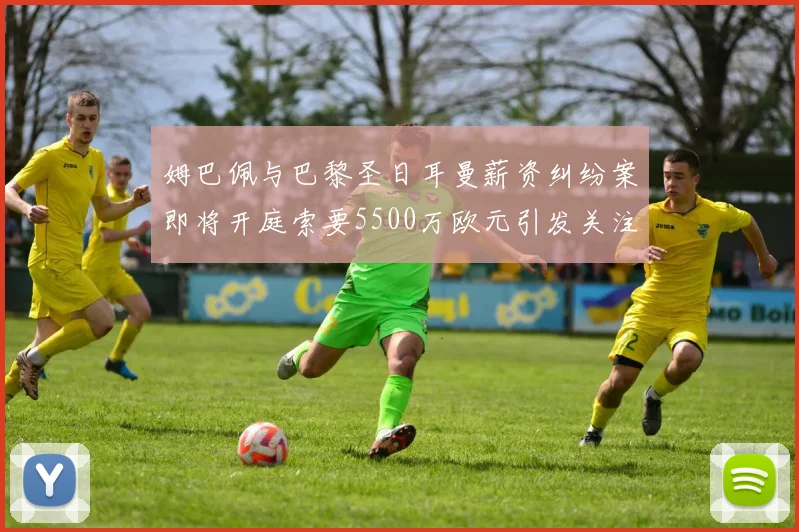 姆巴佩与巴黎圣日耳曼薪资纠纷案即将开庭索要5500万欧元引发关注