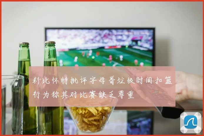 科比怀特批评字母哥垃圾时间扣篮行为称其对比赛缺乏尊重