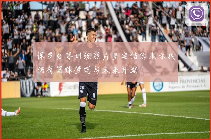 保罗分享训练照片坚定信念表示我仍有篮球梦想与未来计划