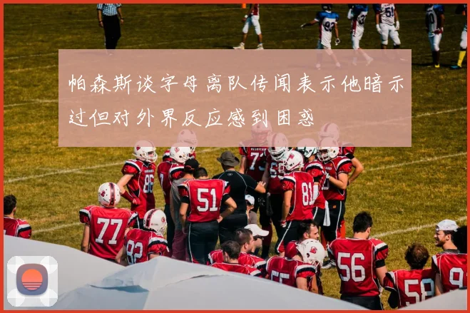 帕森斯谈字母离队传闻表示他暗示过但对外界反应感到困惑