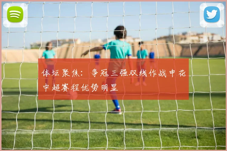 体坛聚焦：争冠三强双线作战申花中超赛程优势明显