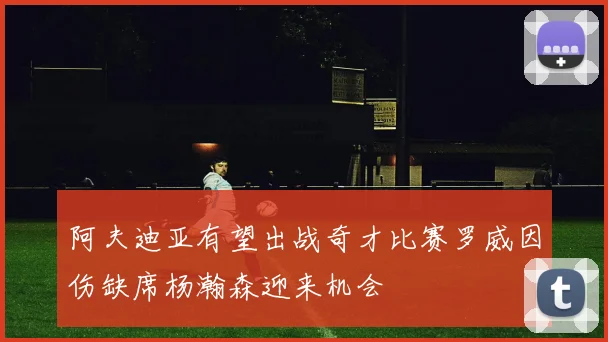 阿夫迪亚有望出战奇才比赛罗威因伤缺席杨瀚森迎来机会