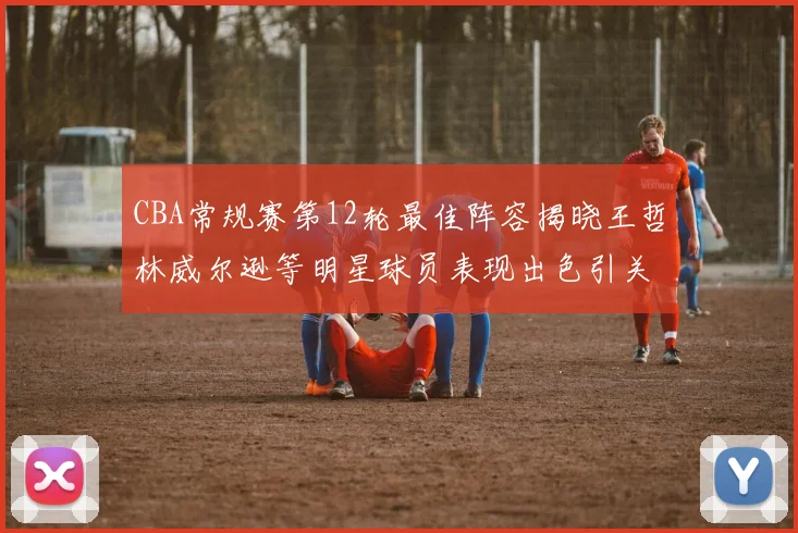CBA常规赛第12轮最佳阵容揭晓王哲林威尔逊等明星球员表现出色引关注