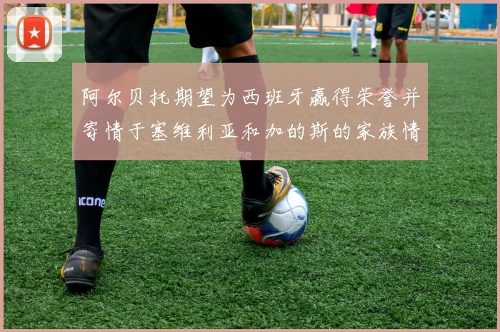 阿尔贝托期望为西班牙赢得荣誉并寄情于塞维利亚和加的斯的家族情怀