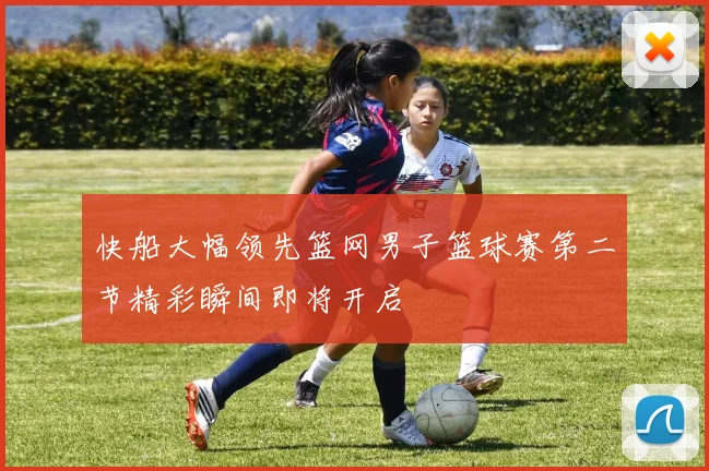 快船大幅领先篮网男子篮球赛第二节精彩瞬间即将开启