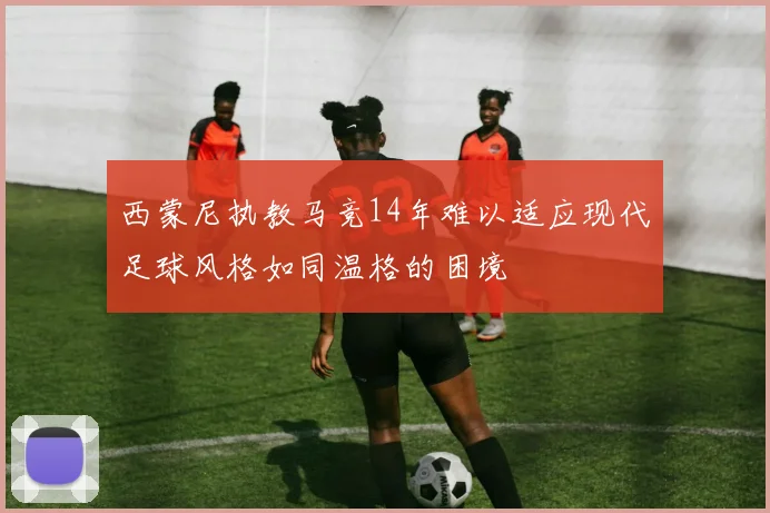 西蒙尼执教马竞14年难以适应现代足球风格如同温格的困境