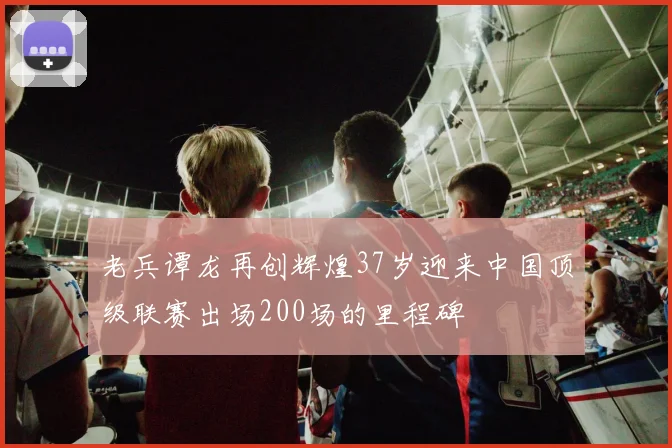 老兵谭龙再创辉煌37岁迎来中国顶级联赛出场200场的里程碑