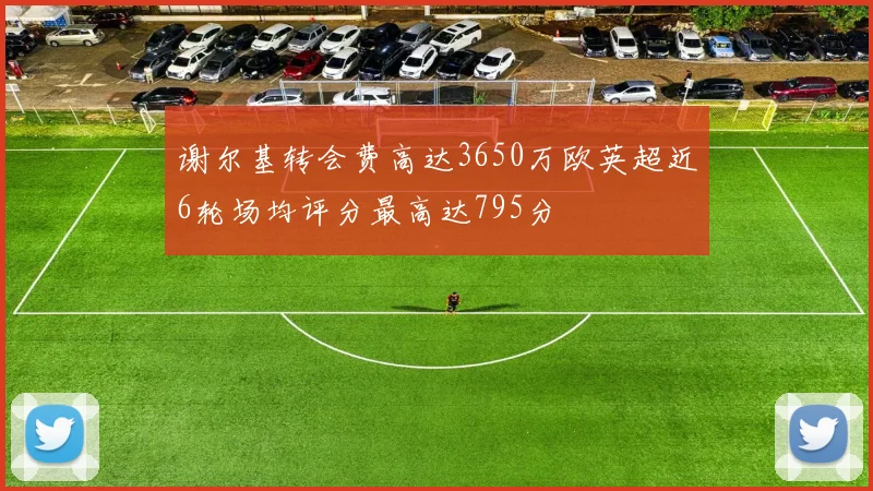 谢尔基转会费高达3650万欧英超近6轮场均评分最高达795分