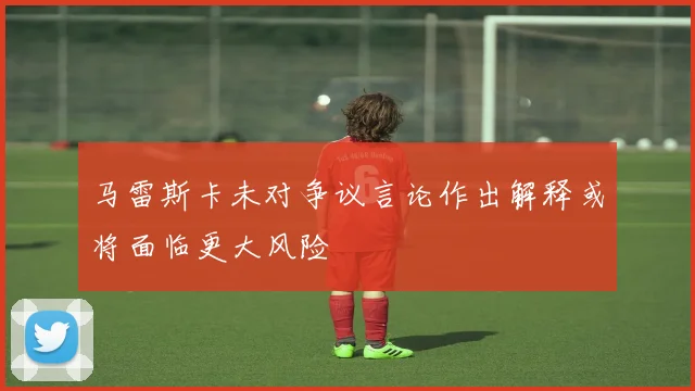 马雷斯卡未对争议言论作出解释或将面临更大风险