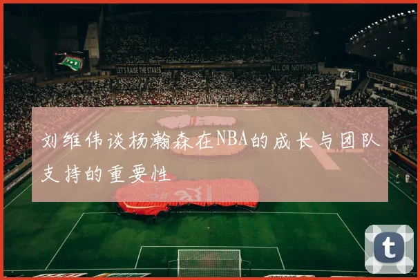 刘维伟谈杨瀚森在NBA的成长与团队支持的重要性