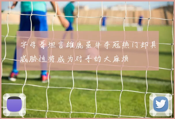 字母哥坦言雄鹿虽非夺冠热门却具威胁性将成为对手的大麻烦