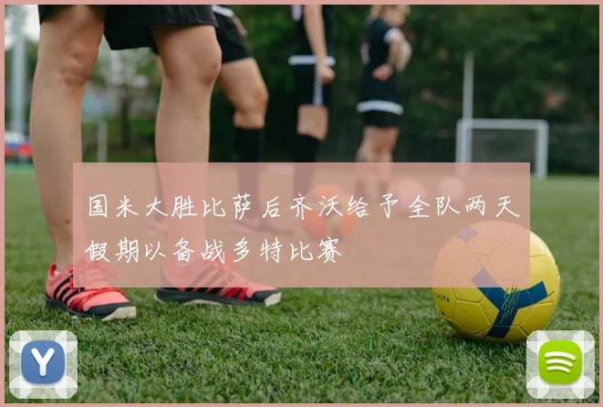 国米大胜比萨后齐沃给予全队两天假期以备战多特比赛