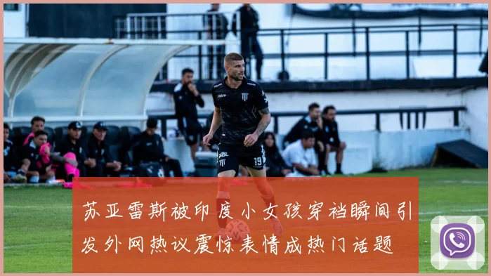 苏亚雷斯被印度小女孩穿裆瞬间引发外网热议震惊表情成热门话题