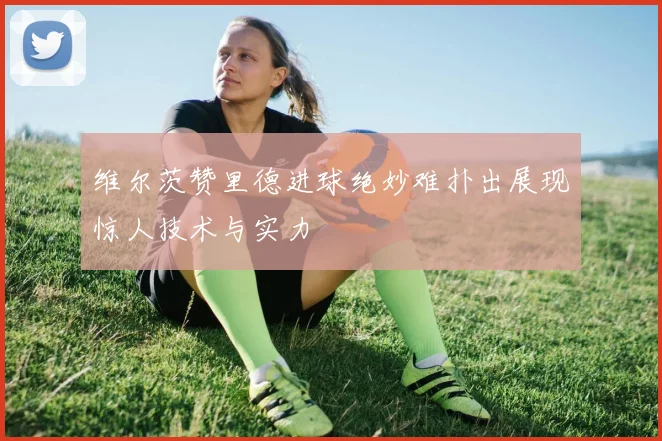 维尔茨赞里德进球绝妙难扑出展现惊人技术与实力