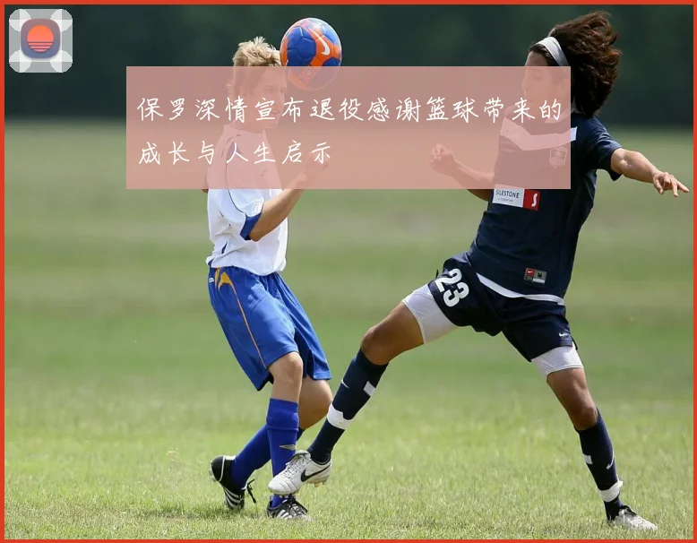 保罗深情宣布退役感谢篮球带来的成长与人生启示