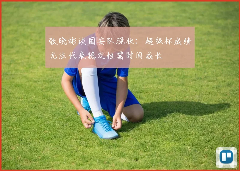 张晓彬谈国安队现状：超级杯成绩无法代表稳定性需时间成长