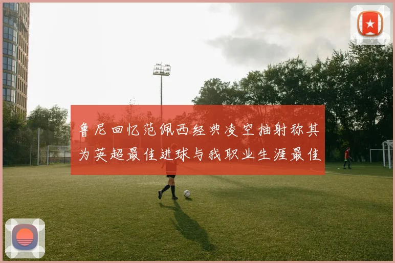鲁尼回忆范佩西经典凌空抽射称其为英超最佳进球与我职业生涯最佳传球结合