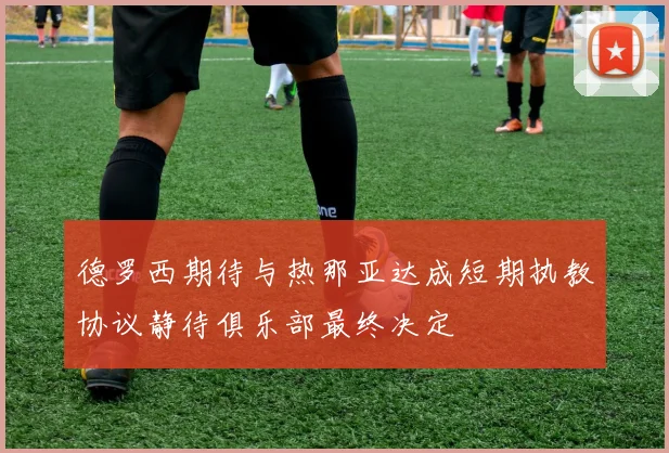 德罗西期待与热那亚达成短期执教协议静待俱乐部最终决定