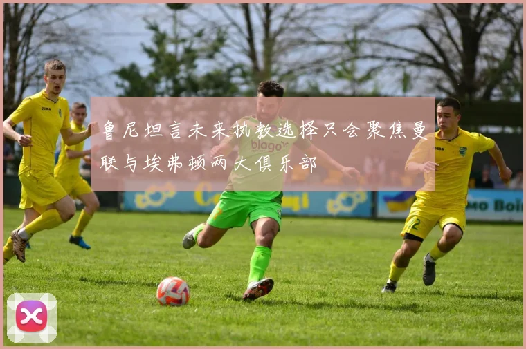 鲁尼坦言未来执教选择只会聚焦曼联与埃弗顿两大俱乐部