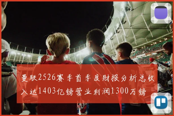 曼联2526赛季首季度财报分析总收入达1403亿镑营业利润1300万镑