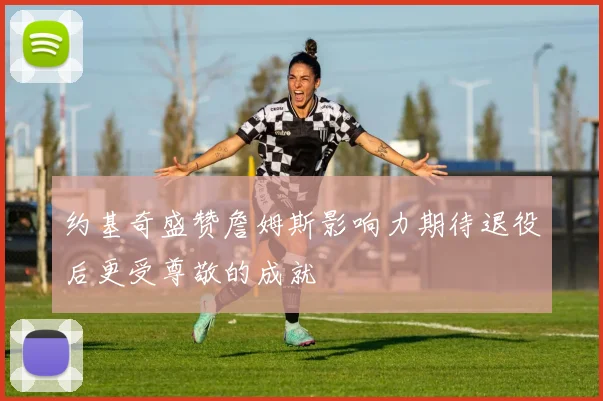 约基奇盛赞詹姆斯影响力期待退役后更受尊敬的成就