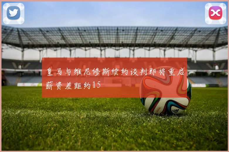 皇马与维尼修斯续约谈判即将重启薪资差距约15