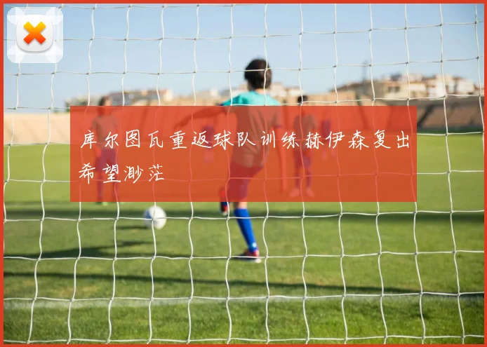 库尔图瓦重返球队训练赫伊森复出希望渺茫