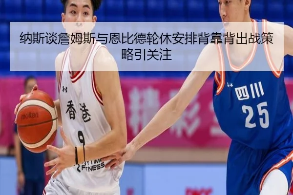 纳斯谈詹姆斯与恩比德轮休安排背靠背出战策略引关注